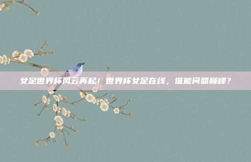 女足世界杯风云再起！世界杯女足在线，谁能问鼎巅峰？