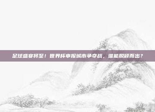 足球盛宴将至！世界杯申报城市争夺战，谁能脱颖而出？