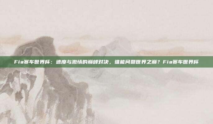 Fia赛车世界杯：速度与激情的巅峰对决，谁能问鼎世界之巅？Fia赛车世界杯