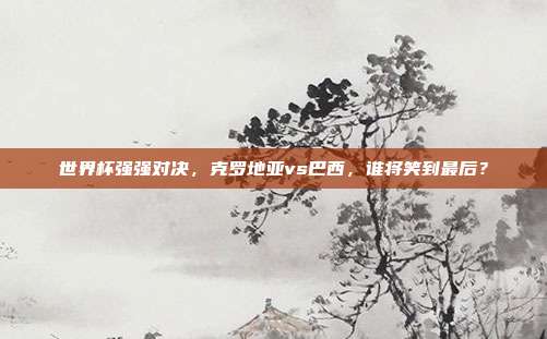 世界杯强强对决，克罗地亚vs巴西，谁将笑到最后？