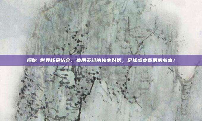 揭秘 世界杯采访会：幕后英雄的独家对话，足球盛宴背后的故事！