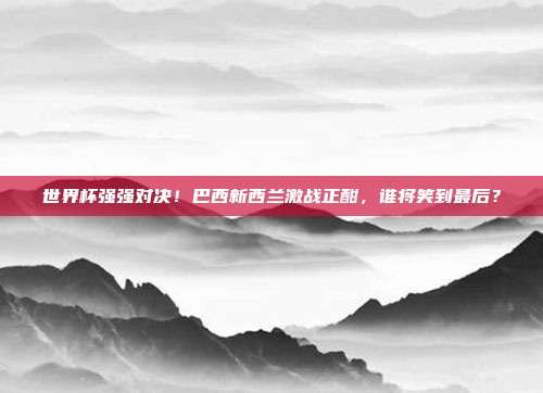 世界杯强强对决！巴西新西兰激战正酣，谁将笑到最后？