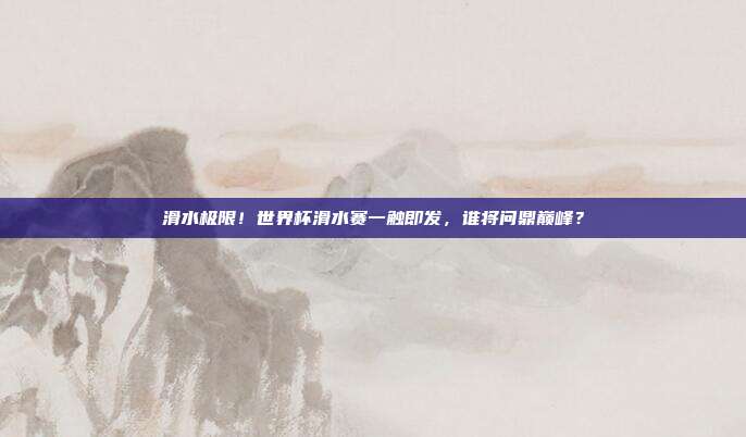 滑水极限！世界杯滑水赛一触即发，谁将问鼎巅峰？