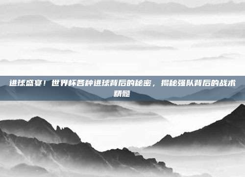 进球盛宴！世界杯各种进球背后的秘密，揭秘强队背后的战术精髓