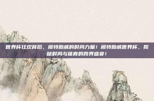 世界杯狂欢背后，模特助威的时尚力量！模特助威世界杯，揭秘时尚与体育的跨界盛宴！