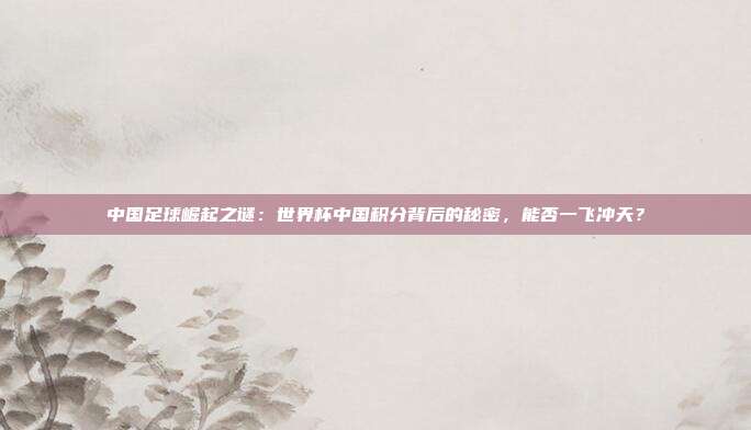中国足球崛起之谜：世界杯中国积分背后的秘密，能否一飞冲天？