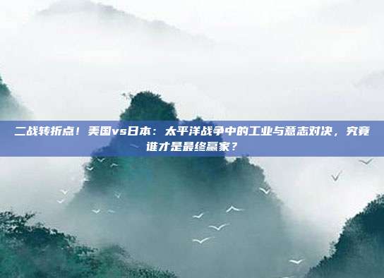 二战转折点！美国vs日本：太平洋战争中的工业与意志对决，究竟谁才是最终赢家？