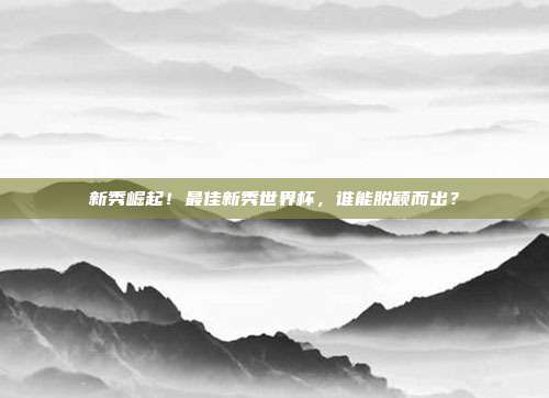 新秀崛起！最佳新秀世界杯，谁能脱颖而出？