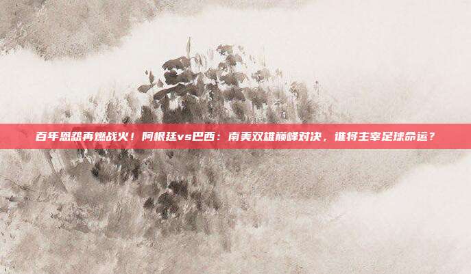百年恩怨再燃战火！阿根廷vs巴西：南美双雄巅峰对决，谁将主宰足球命运？