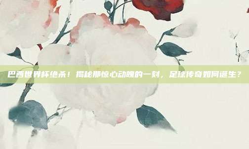 巴西世界杯绝杀！揭秘那惊心动魄的一刻，足球传奇如何诞生？