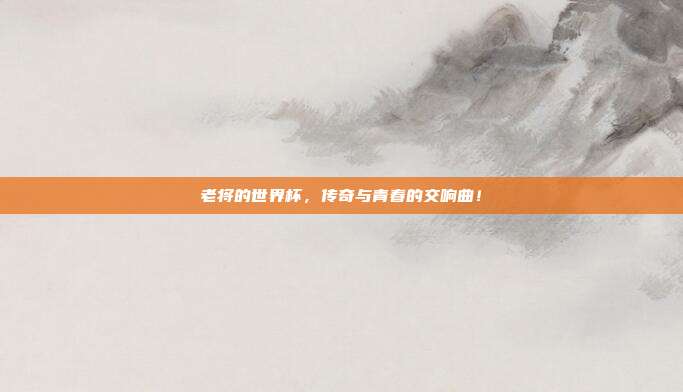 老将的世界杯，传奇与青春的交响曲！