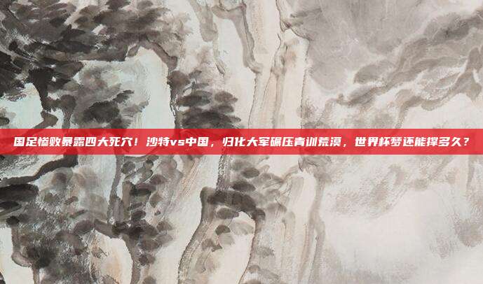 国足惨败暴露四大死穴！沙特vs中国，归化大军碾压青训荒漠，世界杯梦还能撑多久？