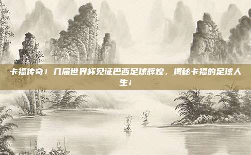 卡福传奇！几届世界杯见证巴西足球辉煌，揭秘卡福的足球人生！