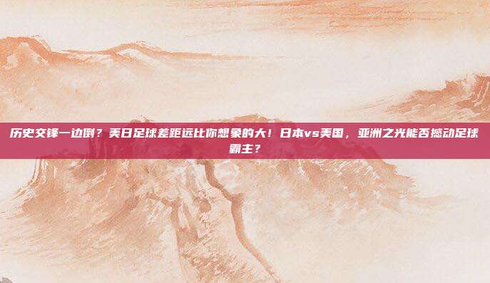 历史交锋一边倒？美日足球差距远比你想象的大！日本vs美国，亚洲之光能否撼动足球霸主？