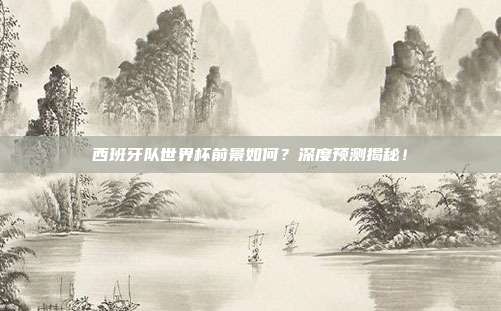 西班牙队世界杯前景如何？深度预测揭秘！
