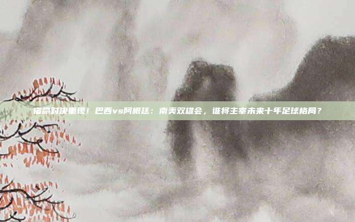 宿命对决重现！巴西vs阿根廷：南美双雄会，谁将主宰未来十年足球格局？