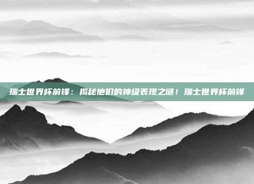瑞士世界杯前锋：揭秘他们的神级表现之谜！瑞士世界杯前锋