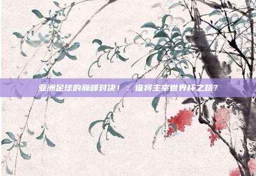 亚洲足球的巅峰对决！：谁将主宰世界杯之路？