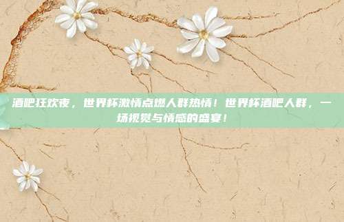 酒吧狂欢夜，世界杯激情点燃人群热情！世界杯酒吧人群，一场视觉与情感的盛宴！