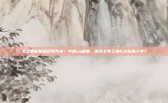 全球智能制造对决升级！中国vs德国，谁将主导工业4.0未来十年？