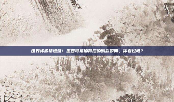 世界杯激情燃烧！墨西哥集锦背后的精彩瞬间，你看过吗？