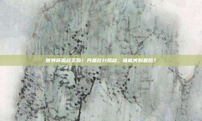 世界杯激战正酣！丹麦比分揭秘，谁能笑到最后？