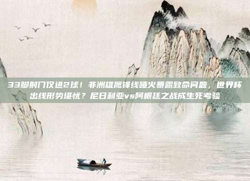 33脚射门仅进2球！非洲雄鹰锋线哑火暴露致命问题，世界杯出线形势堪忧？尼日利亚vs阿根廷之战成生死考验
