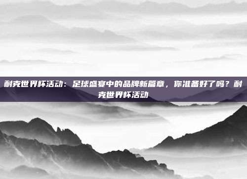 耐克世界杯活动：足球盛宴中的品牌新篇章，你准备好了吗？耐克世界杯活动