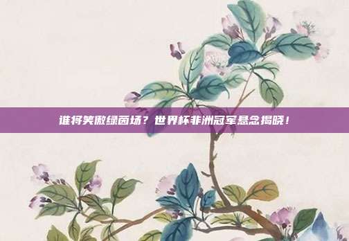 谁将笑傲绿茵场？世界杯非洲冠军悬念揭晓！