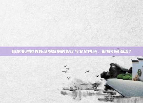 揭秘非洲世界杯队服背后的设计与文化内涵，谁将引领潮流？