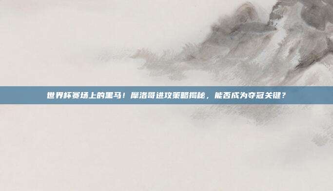 世界杯赛场上的黑马！摩洛哥进攻策略揭秘，能否成为夺冠关键？