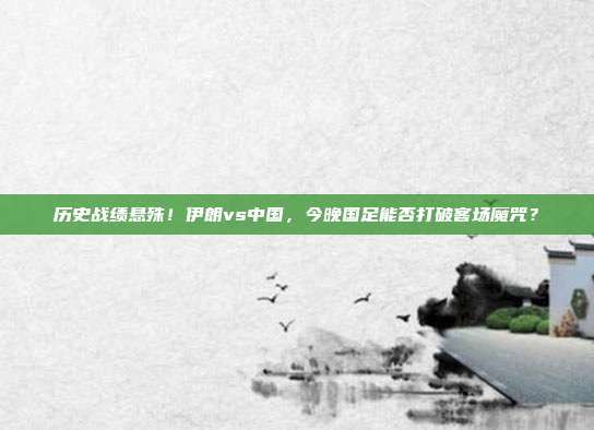 历史战绩悬殊！伊朗vs中国，今晚国足能否打破客场魔咒？