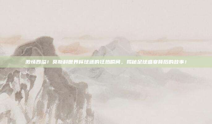 激情四溢！莫斯科世界杯球迷的狂热瞬间，揭秘足球盛宴背后的故事！
