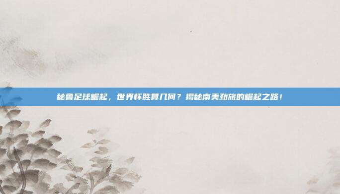 秘鲁足球崛起，世界杯胜算几何？揭秘南美劲旅的崛起之路！