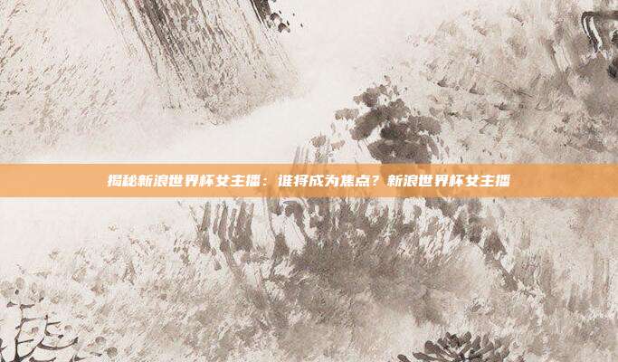 揭秘新浪世界杯女主播：谁将成为焦点？新浪世界杯女主播