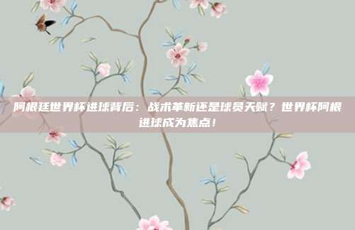 阿根廷世界杯进球背后：战术革新还是球员天赋？世界杯阿根进球成为焦点！