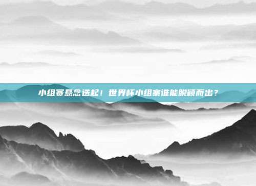小组赛悬念迭起！世界杯小组寨谁能脱颖而出？
