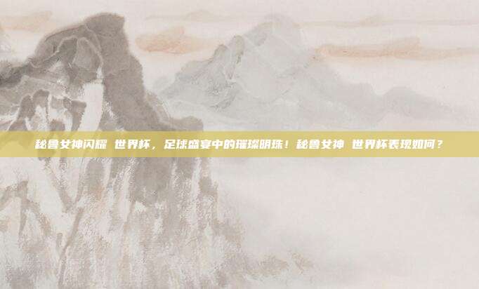秘鲁女神闪耀 世界杯，足球盛宴中的璀璨明珠！秘鲁女神 世界杯表现如何？