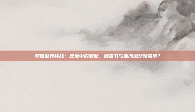 韩国世界杯战：逆境中的崛起，能否书写亚洲足球新篇章？