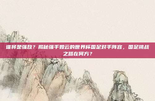谁将是强敌？揭秘强手如云的世界杯国足对手阵容，国足挑战之路在何方？