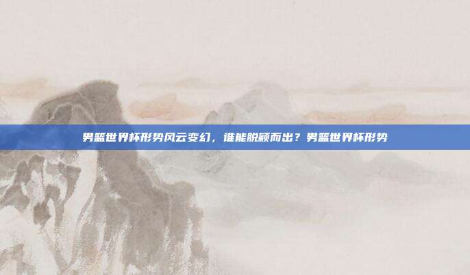 男篮世界杯形势风云变幻，谁能脱颖而出？男篮世界杯形势