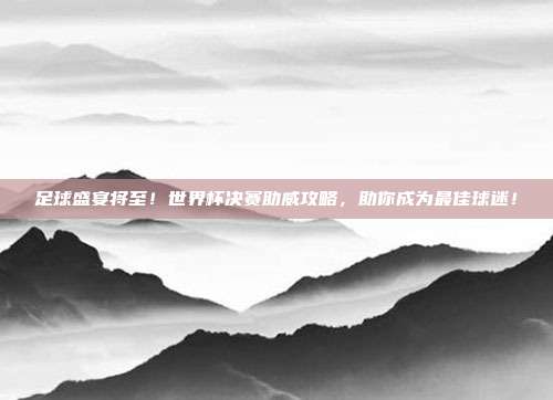 足球盛宴将至！世界杯决赛助威攻略，助你成为最佳球迷！