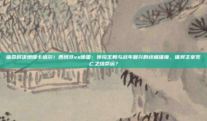 宿命对决燃爆卡塔尔！西班牙vs德国：传控王朝与战车复兴的终极碰撞，谁将主宰死亡之组命运？