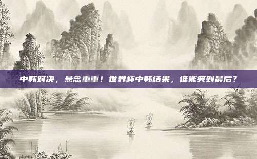 中韩对决，悬念重重！世界杯中韩结果，谁能笑到最后？