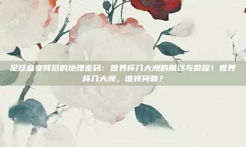足球盛宴背后的地理密码：世界杯几大洲的角逐与荣耀！世界杯几大洲，谁将问鼎？