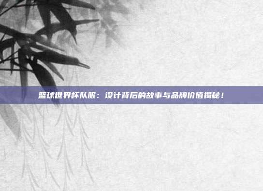 篮球世界杯队服：设计背后的故事与品牌价值揭秘！