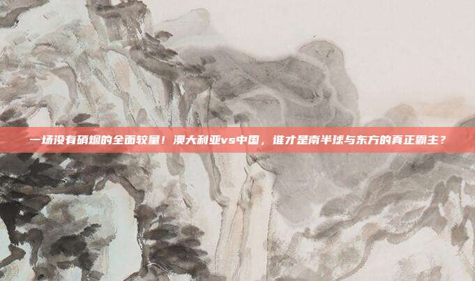 一场没有硝烟的全面较量！澳大利亚vs中国，谁才是南半球与东方的真正霸主？