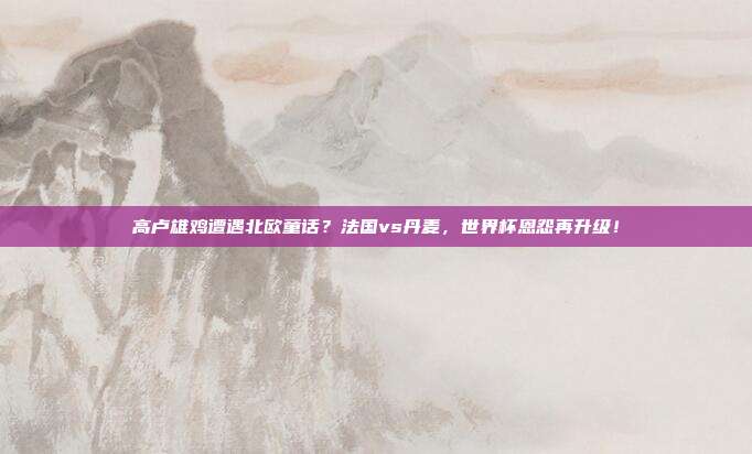 高卢雄鸡遭遇北欧童话？法国vs丹麦，世界杯恩怨再升级！