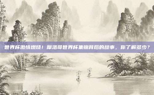 世界杯激情燃烧！摩洛哥世界杯集锦背后的故事，你了解多少？
