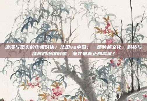 浪漫与现实的终极对决！法国vs中国：一场跨越文化、科技与体育的深度较量，谁才是真正的赢家？